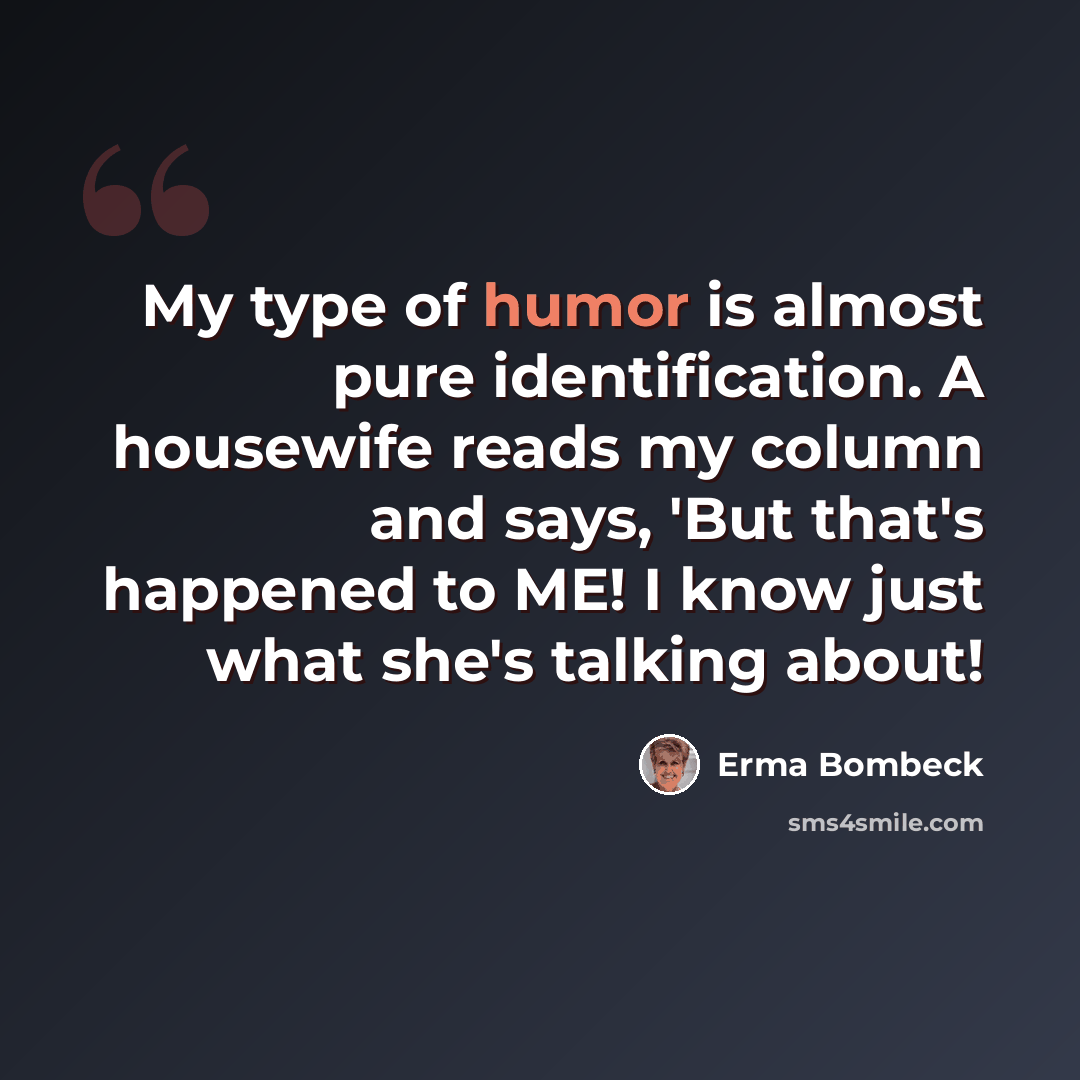 “My type of humor is almost pure identification. A housewife reads my column and says, 'But that's happened to ME! I know just what she's talking about!” quote by Erma Bombeck