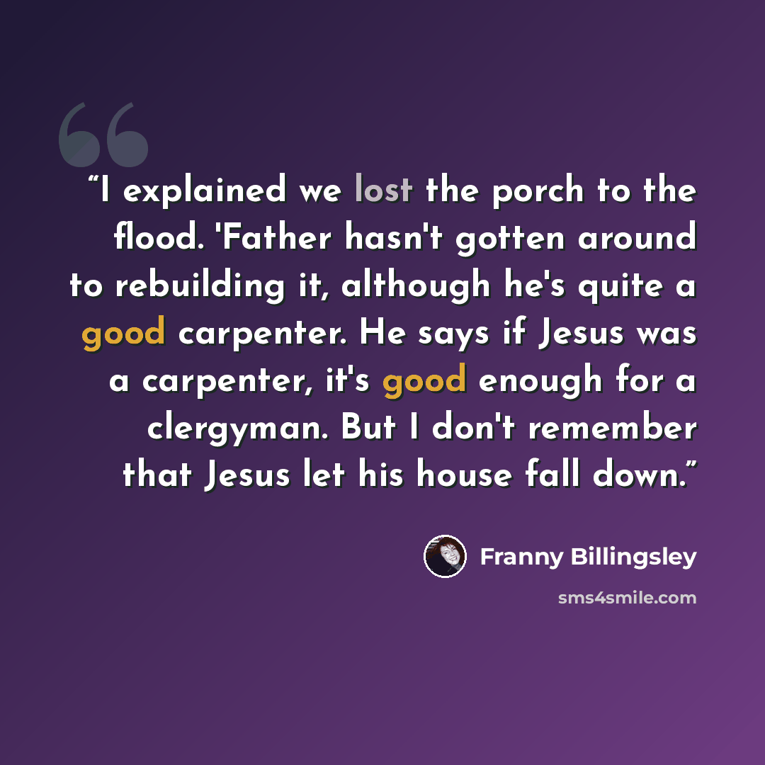 “I explained we lost the porch to the flood. 'Father hasn't gotten around to rebuilding it, although he's quite a good carpenter. He says if Jesus was a carpenter, it's good enough for a clergyman. But I don't remember that Jesus let his house fall down.” quote by Franny Billingsley