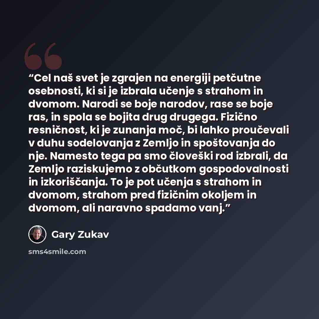 “Cel naš svet je zgrajen na energiji petčutne osebnosti, ki si je izbrala učenje s strahom in dvomom. Narodi se boje narodov, rase se boje ras, in spola se bojita drug drugega. Fizično resničnost, ki je zunanja moč, bi lahko proučevali v duhu sodelovanja z Zemljo in spoštovanja do nje. Namesto tega…” quote by Gary Zukav