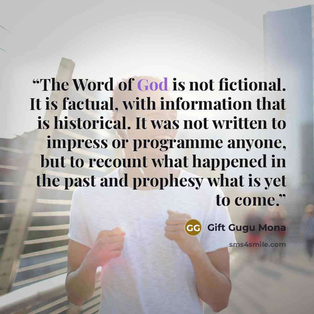 “The Word of God is not fictional. It is factual, with information that is historical. It was not written to impress or programme anyone, but to recount what happened in the past and prophesy what is yet to come.” quote by Gift Gugu Mona