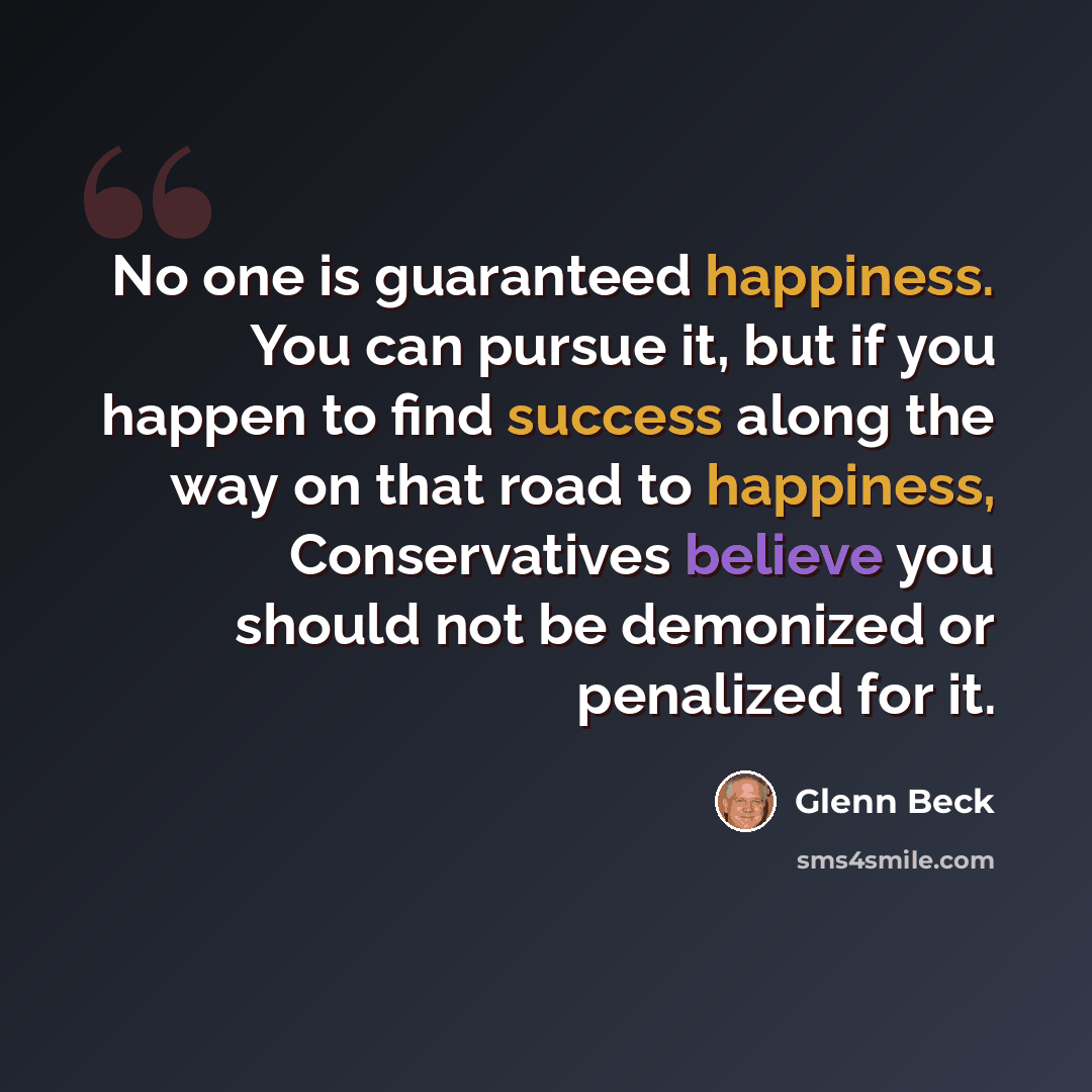 “No one is guaranteed happiness. You can pursue it, but if you happen to find success along the way on that road to happiness, Conservatives believe you should not be demonized or penalized for it.” quote by Glenn Beck