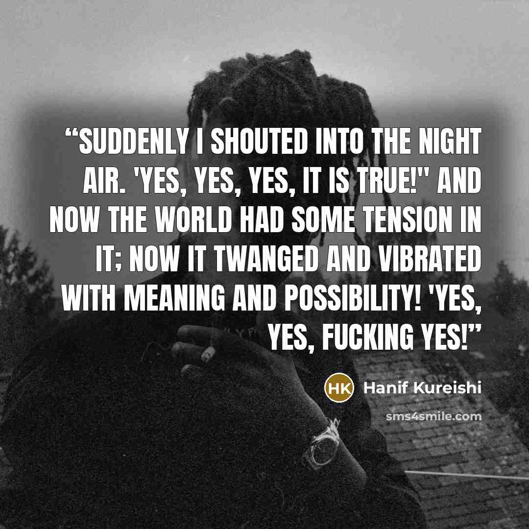 “Suddenly I shouted into the night air. 'Yes, yes, yes, it is true!" And now the world had some tension in it; now it twanged and vibrated with meaning and possibility! 'Yes, yes, fucking yes!” quote by Hanif Kureishi