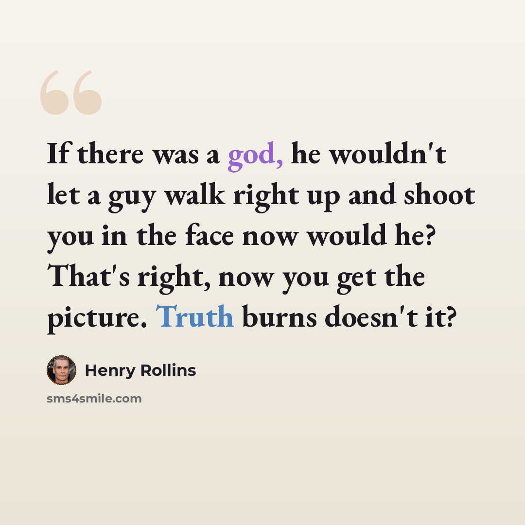 “If there was a god, he wouldn't let a guy walk right up and shoot you in the face now would he? That's right, now you get the picture. Truth burns doesn't it?” quote by Henry Rollins