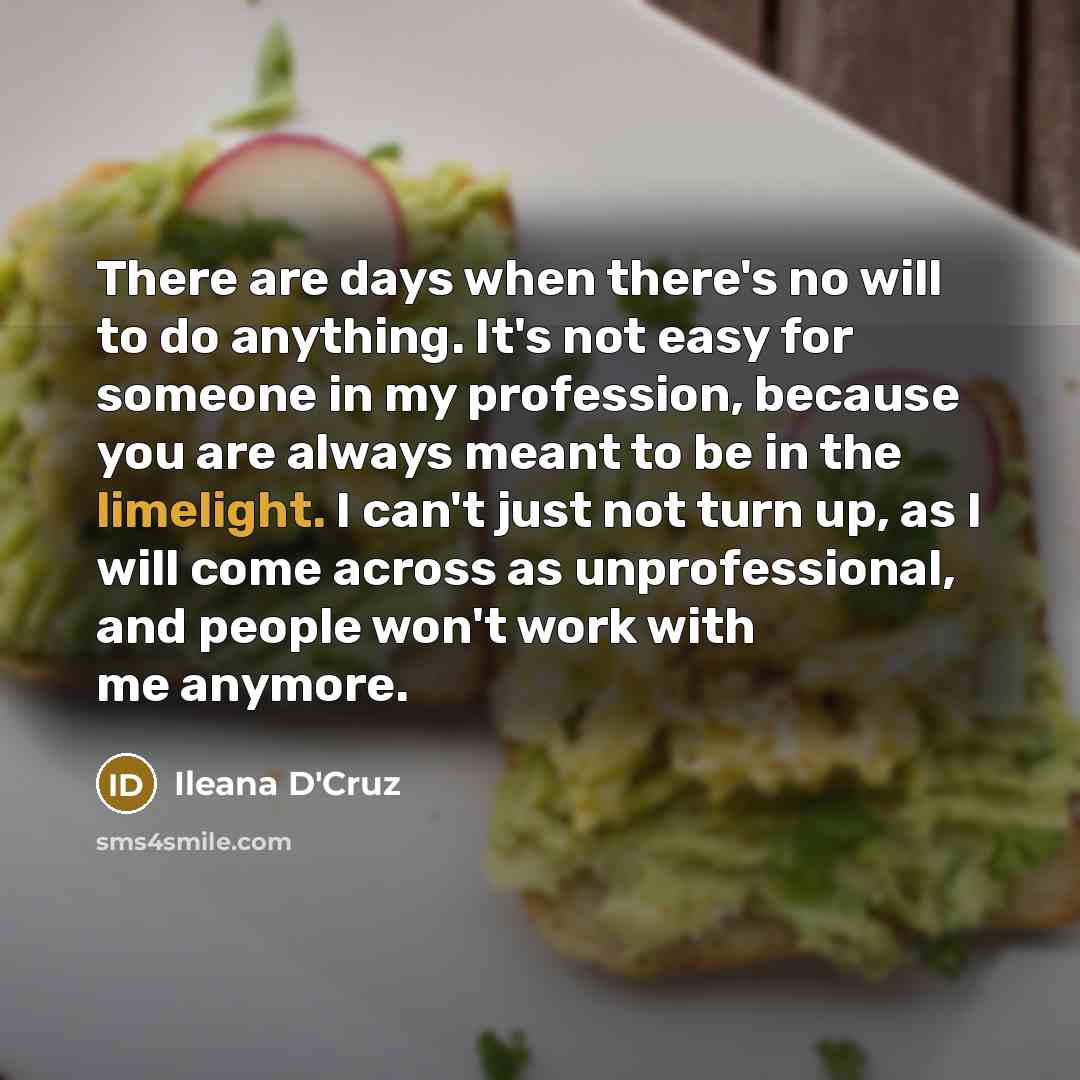 “There are days when there's no will to do anything. It's not easy for someone in my profession, because you are always meant to be in the limelight. I can't just not turn up, as I will come across as unprofessional, and people won't work with me anymore.” quote by Ileana D'Cruz