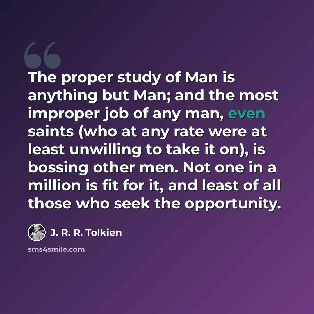 “The proper study of Man is anything but Man; and the most improper job of any man, even saints (who at any rate were at least unwilling to take it on), is bossing other men. Not one in a million is fit for it, and least of all those who seek the opportunity.” quote by J. R. R. Tolkien