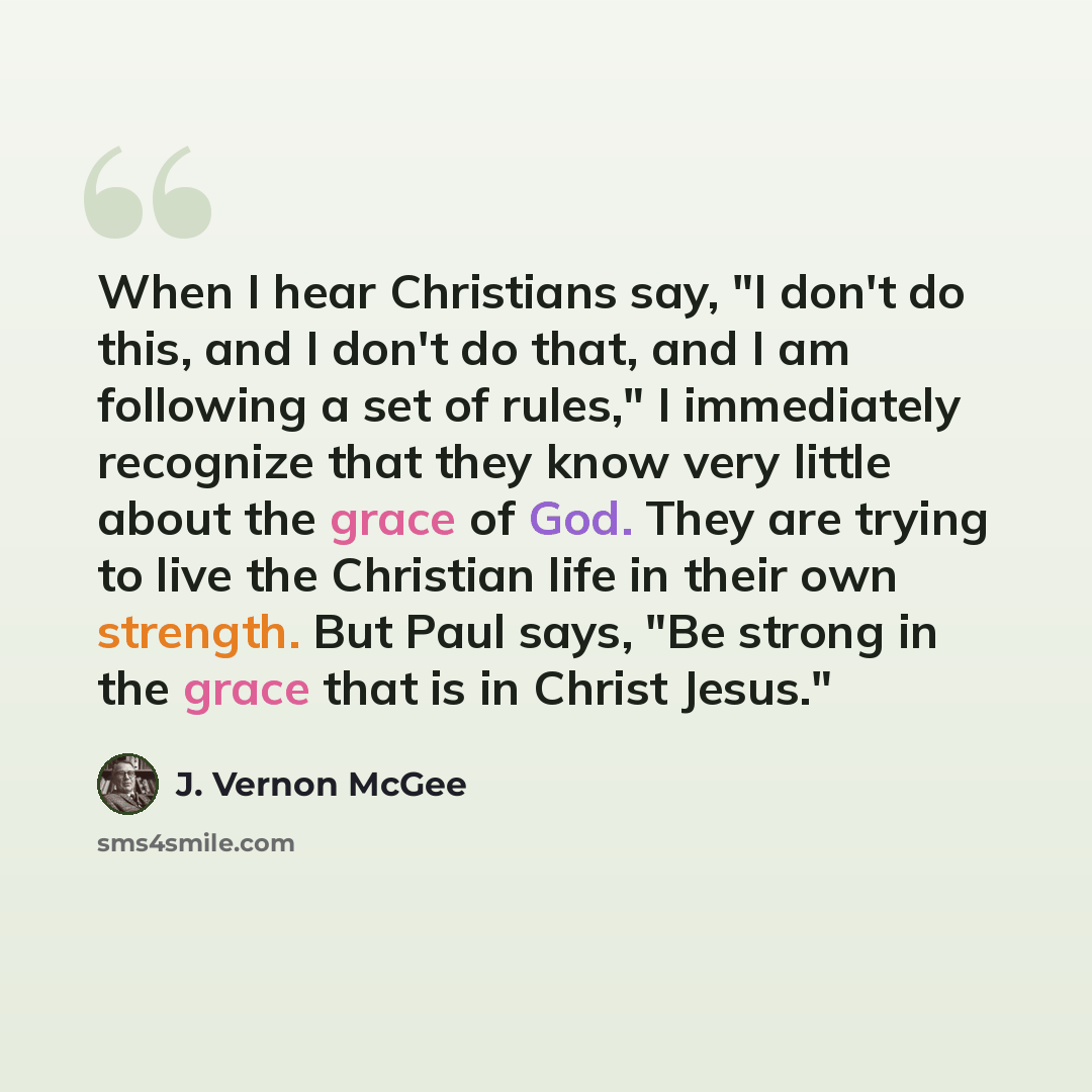 “When I hear Christians say, "I don't do this, and I don't do that, and I am following a set of rules," I immediately recognize that they know very little about the grace of God. They are trying to live the Christian life in their own strength. But Paul says, "Be strong in the grace that is in…” quote by J. Vernon McGee