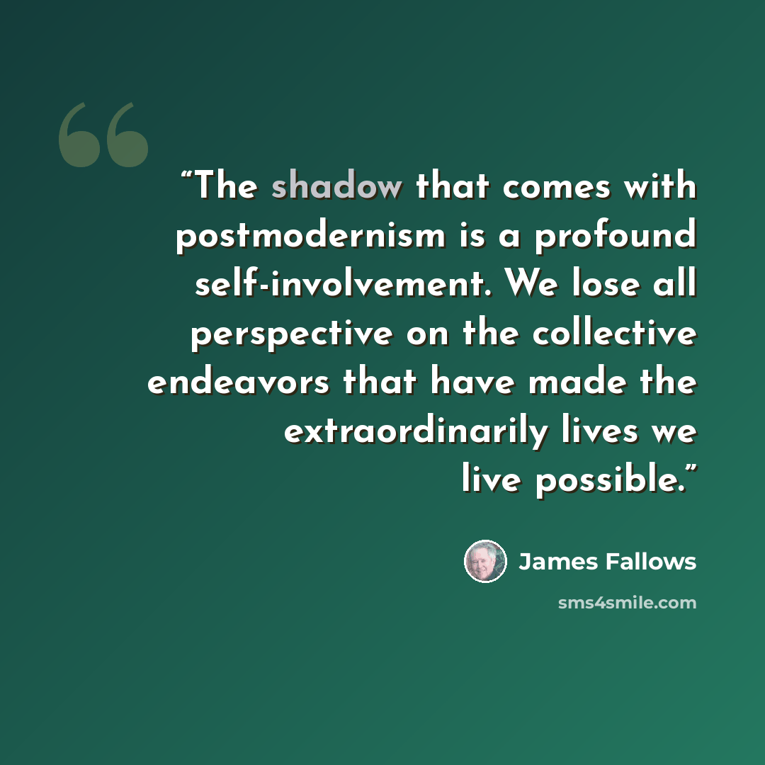 “The shadow that comes with postmodernism is a profound self-involvement. We lose all perspective on the collective endeavors that have made the extraordinarily lives we live possible.” quote by James Fallows