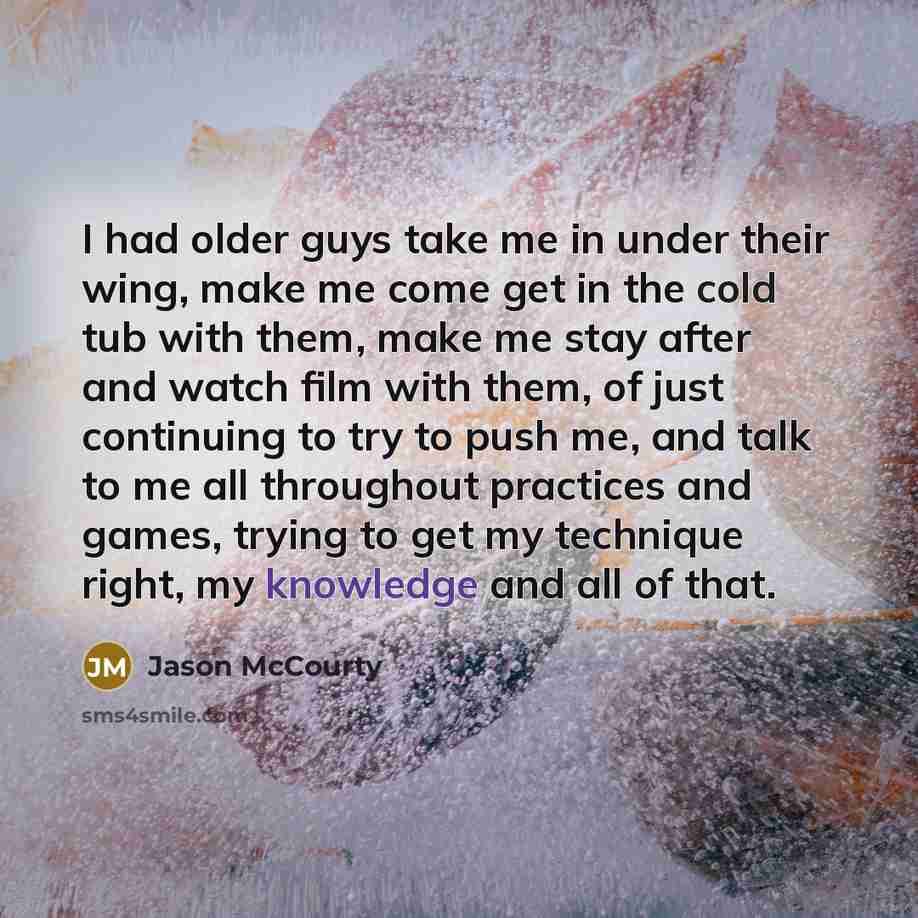 “I had older guys take me in under their wing, make me come get in the cold tub with them, make me stay after and watch film with them, of just continuing to try to push me, and talk to me all throughout practices and games, trying to get my technique right, my knowledge and all of that.” quote by Jason McCourty