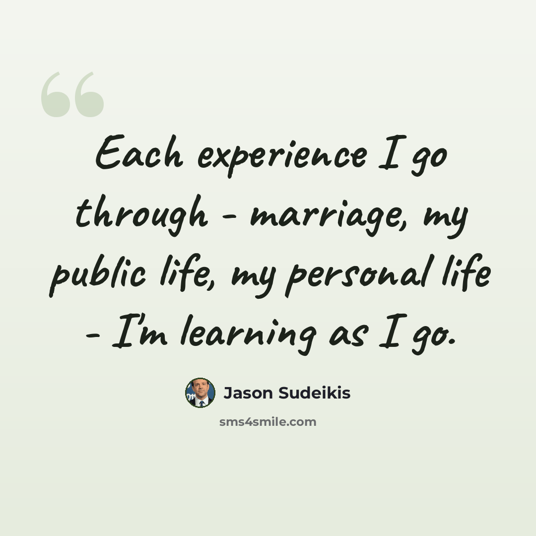 “Each experience I go through - marriage, my public life, my personal life - I'm learning as I go.” quote by Jason Sudeikis
