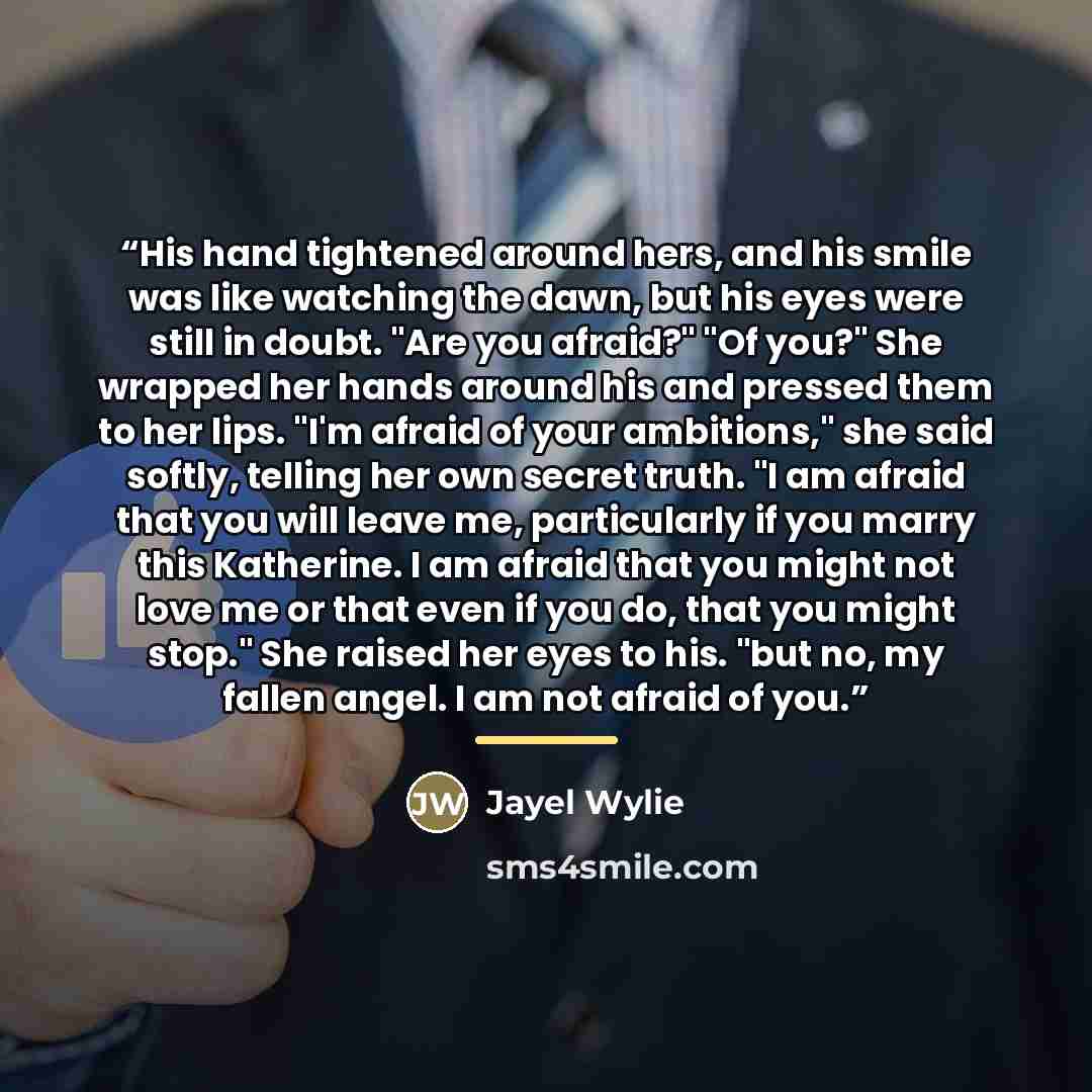 “His hand tightened around hers, and his smile was like watching the dawn, but his eyes were still in doubt. "Are you afraid?" "Of you?" She wrapped her hands around his and pressed them to her lips. "I'm afraid of your ambitions," she said softly, telling her own secret truth. "I am afraid that…” quote by Jayel Wylie