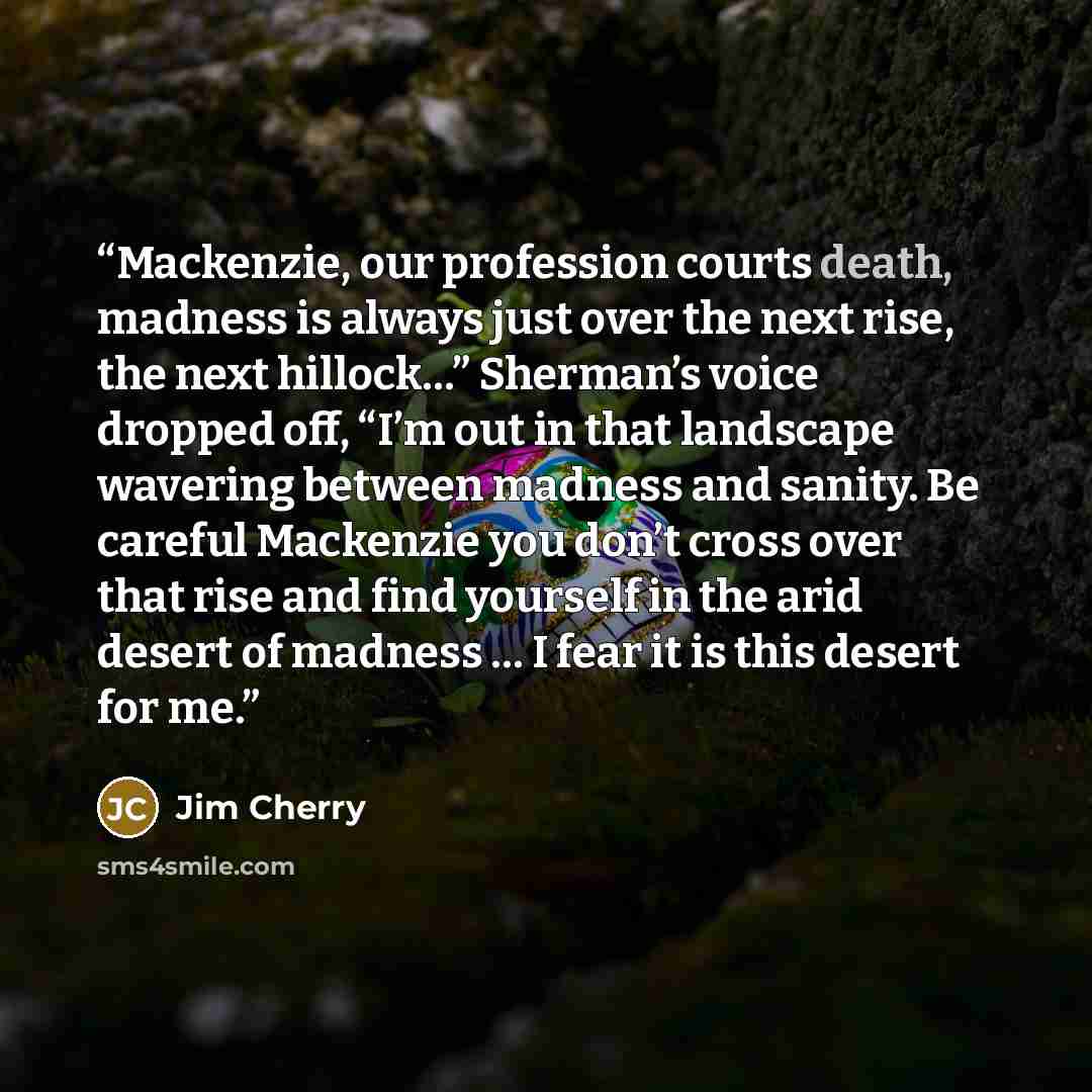 “Mackenzie, our profession courts death, madness is always just over the next rise, the next hillock…” Sherman’s voice dropped off, “I’m out in that landscape wavering between madness and sanity. Be careful Mackenzie you don’t cross over that rise and find yourself in the arid desert of madness … I…” quote by Jim Cherry