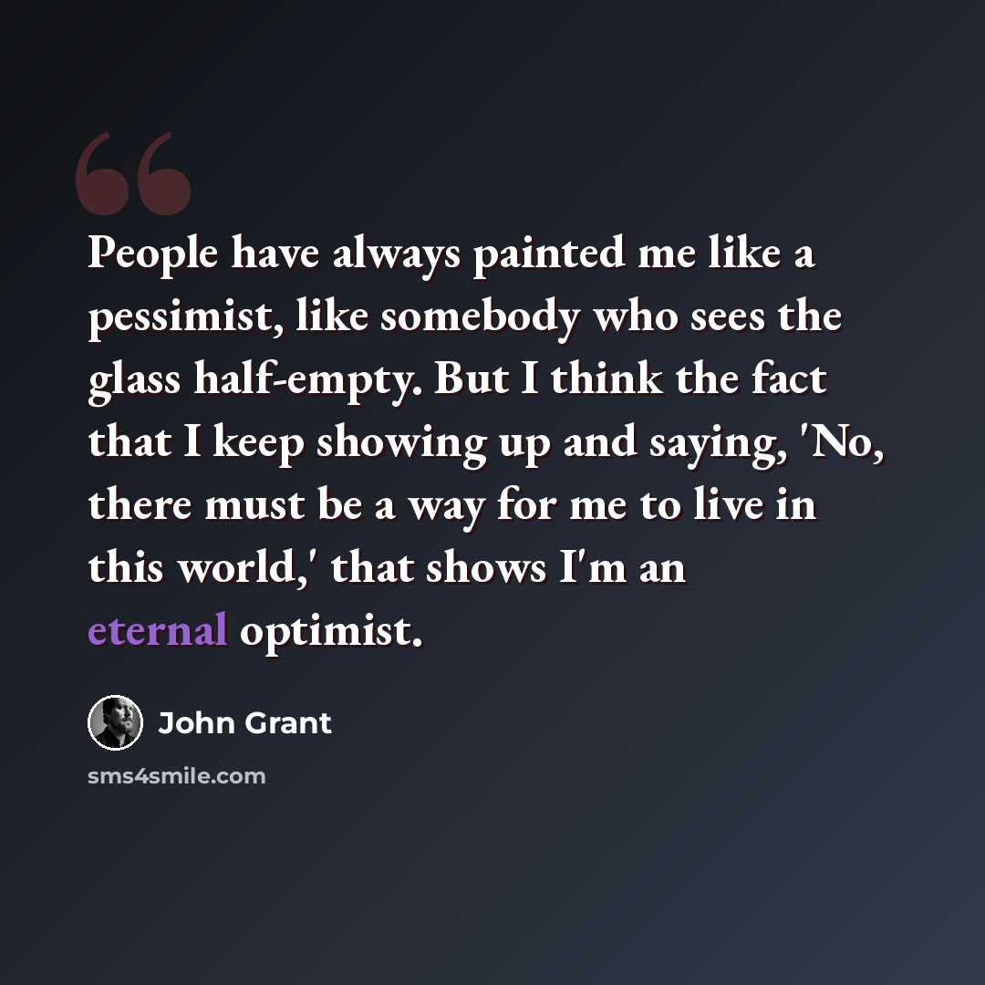 “People have always painted me like a pessimist, like somebody who sees the glass half-empty. But I think the fact that I keep showing up and saying, 'No, there must be a way for me to live in this world,' that shows I'm an eternal optimist.” quote by John Grant