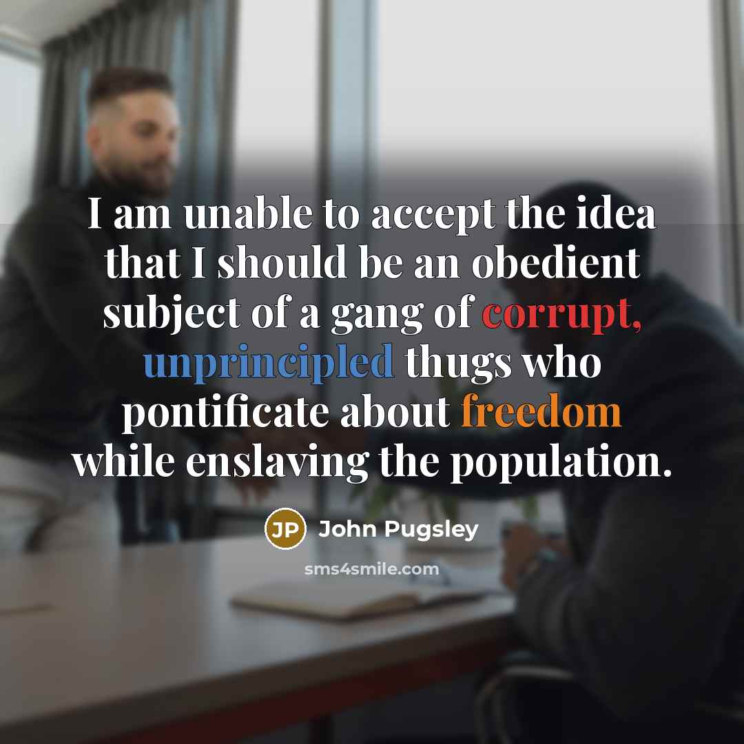 “I am unable to accept the idea that I should be an obedient subject of a gang of corrupt, unprincipled thugs who pontificate about freedom while enslaving the population.” quote by John Pugsley