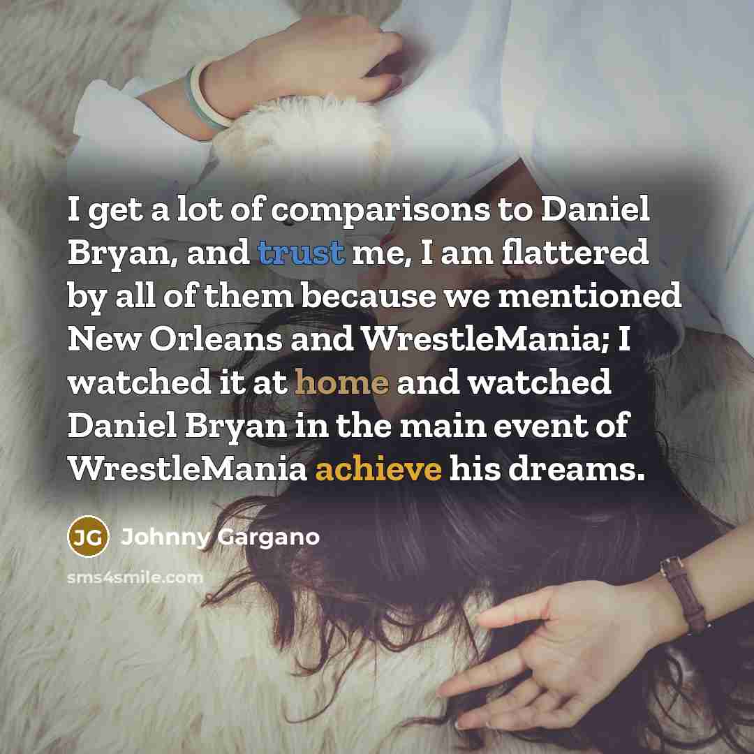 “I get a lot of comparisons to Daniel Bryan, and trust me, I am flattered by all of them because we mentioned New Orleans and WrestleMania; I watched it at home and watched Daniel Bryan in the main event of WrestleMania achieve his dreams.” quote by Johnny Gargano