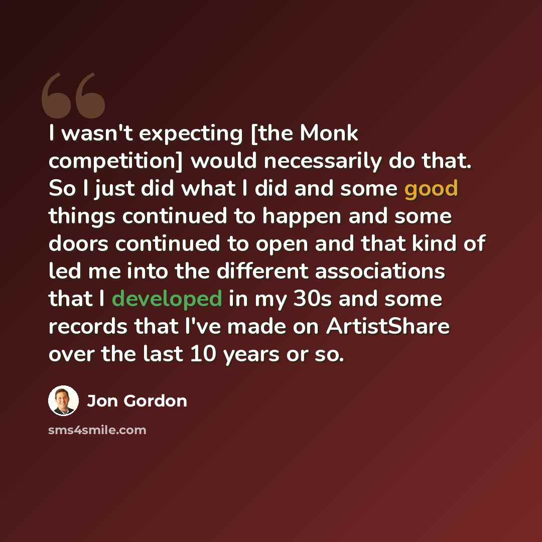 “I wasn't expecting [the Monk competition] would necessarily do that. So I just did what I did and some good things continued to happen and some doors continued to open and that kind of led me into the different associations that I developed in my 30s and some records that I've made on ArtistShare…” quote by Jon Gordon