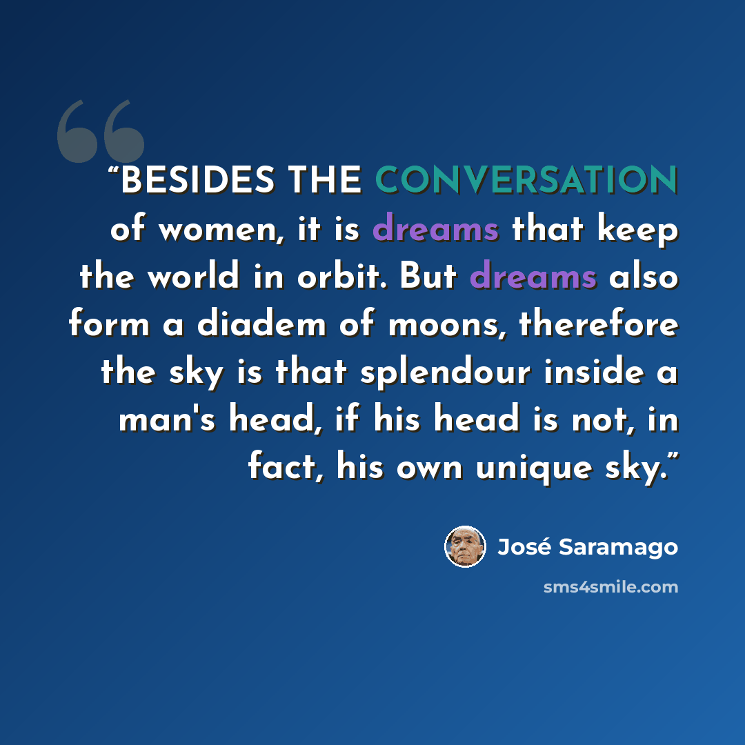 “BESIDES THE CONVERSATION of women, it is dreams that keep the world in orbit. But dreams also form a diadem of moons, therefore the sky is that splendour inside a man's head, if his head is not, in fact, his own unique sky.” quote by José Saramago