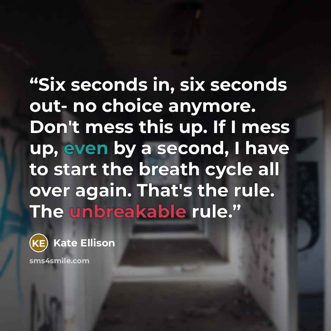 “Six seconds in, six seconds out- no choice anymore. Don't mess this up. If I mess up, even by a second, I have to start the breath cycle all over again. That's the rule. The unbreakable rule.” quote by Kate Ellison