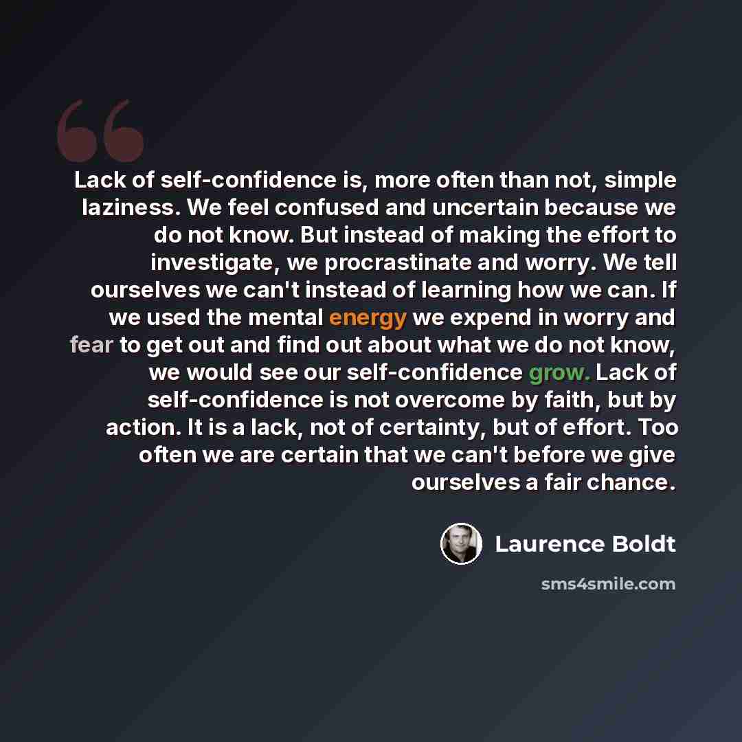 “Lack of self-confidence is, more often than not, simple laziness. We feel confused and uncertain because we do not know. But instead of making the effort to investigate, we procrastinate and worry. We tell ourselves we can't instead of learning how we can. If we used the mental energy we expend in…” quote by Laurence Boldt