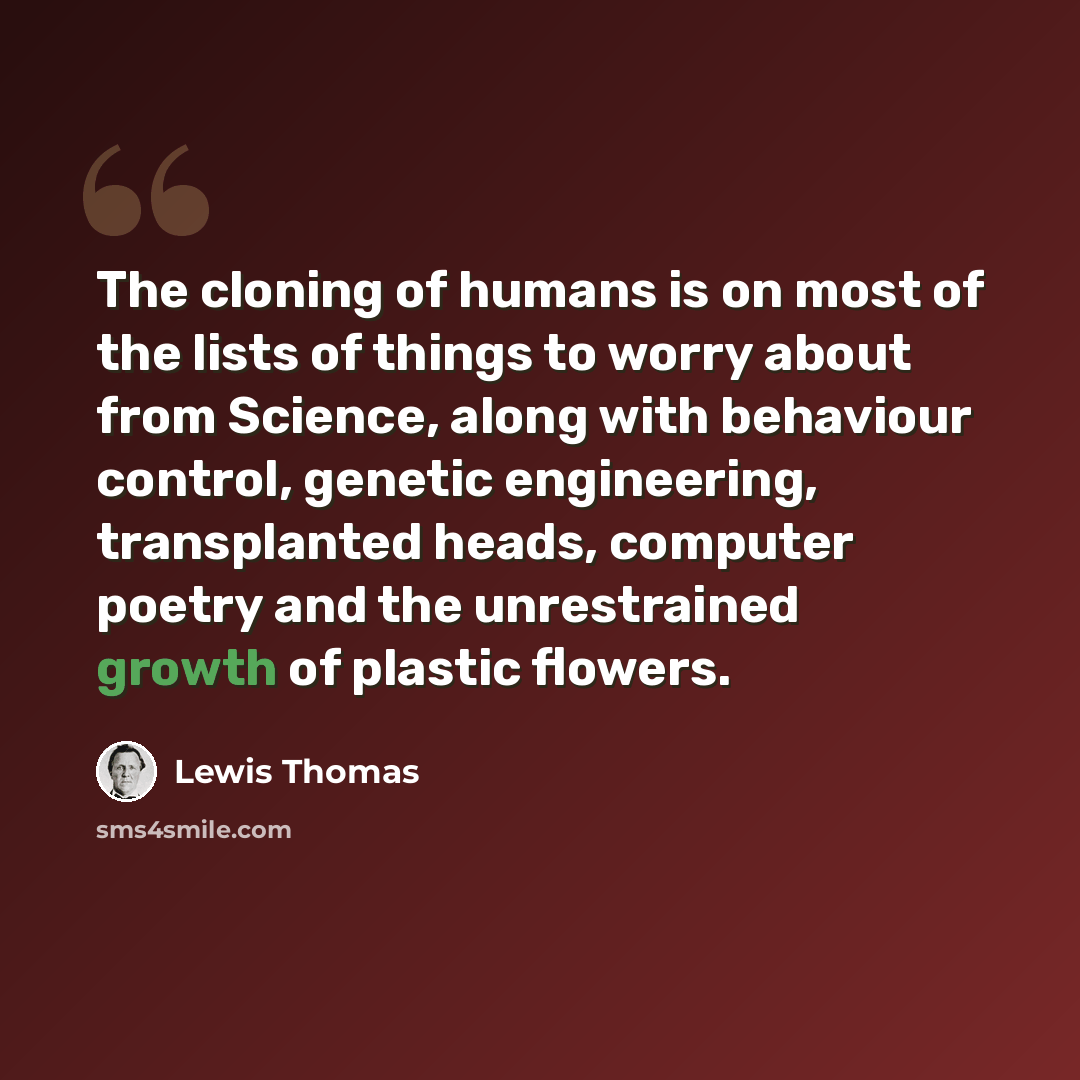 “The cloning of humans is on most of the lists of things to worry about from Science, along with behaviour control, genetic engineering, transplanted heads, computer poetry and the unrestrained growth of plastic flowers.” quote by Lewis Thomas