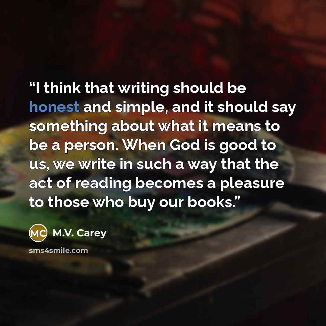 “I think that writing should be honest and simple, and it should say something about what it means to be a person. When God is good to us, we write in such a way that the act of reading becomes a pleasure to those who buy our books.” quote by M.V. Carey
