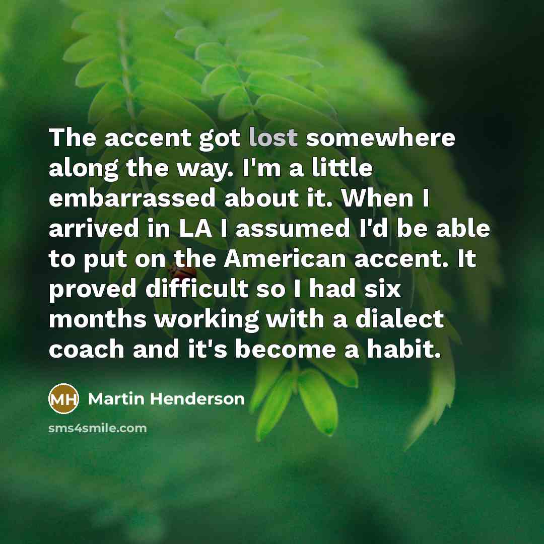 “The accent got lost somewhere along the way. I'm a little embarrassed about it. When I arrived in LA I assumed I'd be able to put on the American accent. It proved difficult so I had six months working with a dialect coach and it's become a habit.” quote by Martin Henderson