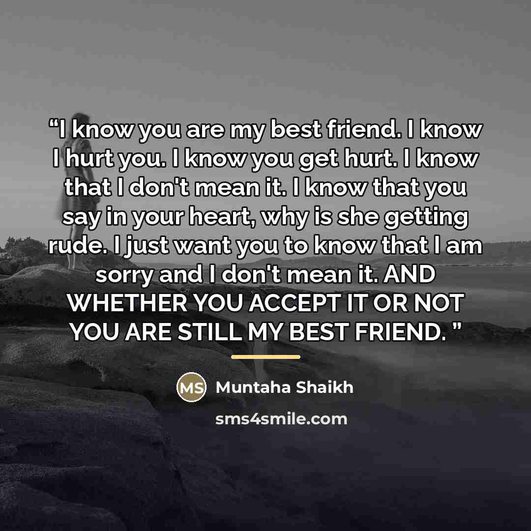 “I know you are my best friend. I know I hurt you. I know you get hurt. I know that I don't mean it. I know that you say in your heart, why is she getting rude. I just want you to know that I am sorry and I don't mean it. AND WHETHER YOU ACCEPT IT OR NOT YOU ARE STILL MY BEST FRIEND.” quote by Muntaha Shaikh
