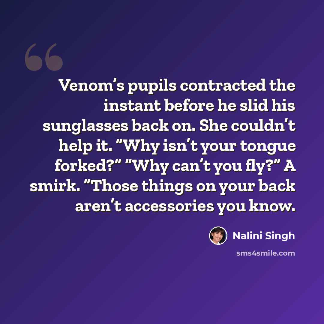 “Venom’s pupils contracted the instant before he slid his sunglasses back on. She couldn’t help it. “Why isn’t your tongue forked?” “Why can’t you fly?” A smirk. “Those things on your back aren’t accessories you know.” quote by Nalini Singh