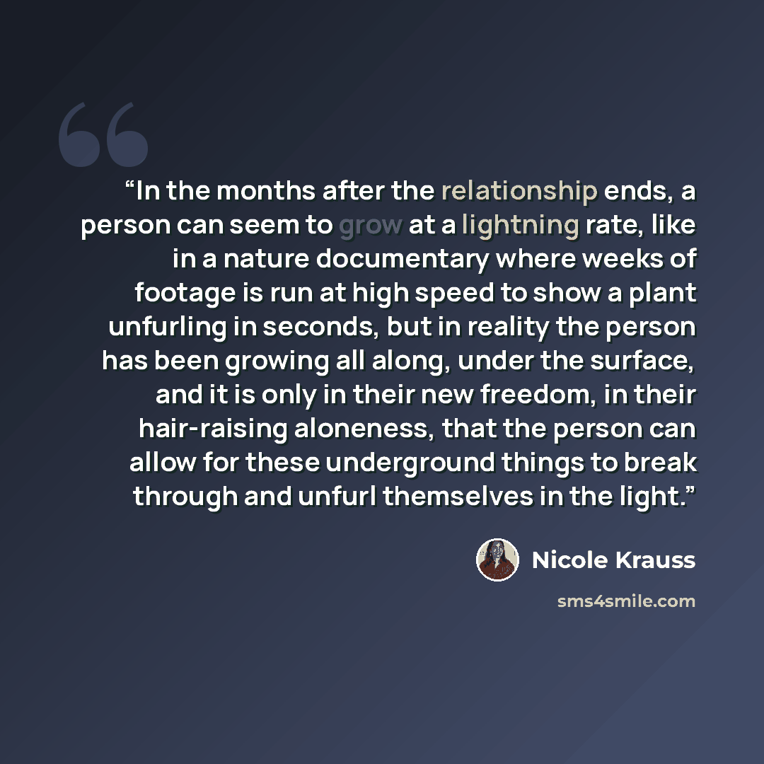 “In the months after the relationship ends, a person can seem to grow at a lightning rate, like in a nature documentary where weeks of footage is run at high speed to show a plant unfurling in seconds, but in reality the person has been growing all along, under the surface, and it is only in their…” quote by Nicole Krauss