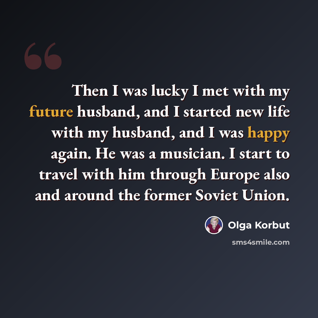 “Then I was lucky I met with my future husband, and I started new life with my husband, and I was happy again. He was a musician. I start to travel with him through Europe also and around the former Soviet Union.” quote by Olga Korbut