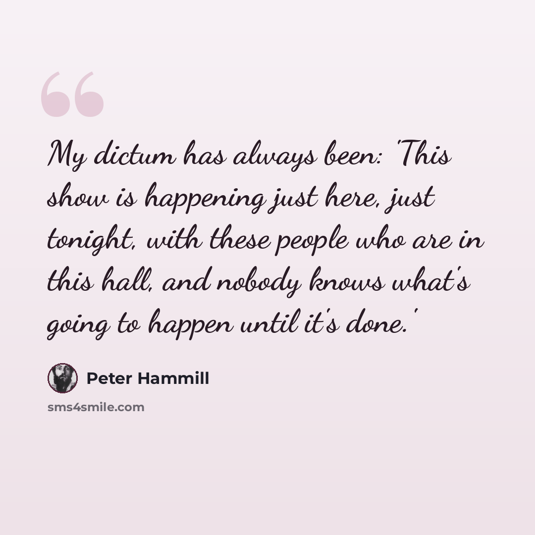 “My dictum has always been: 'This show is happening just here, just tonight, with these people who are in this hall, and nobody knows what's going to happen until it's done.'” quote by Peter Hammill