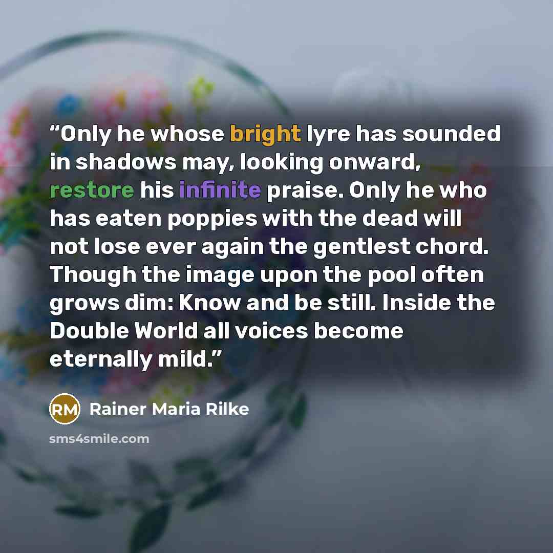“Only he whose bright lyre has sounded in shadows may, looking onward, restore his infinite praise. Only he who has eaten poppies with the dead will not lose ever again the gentlest chord. Though the image upon the pool often grows dim: Know and be still. Inside the Double World all voices become…” quote by Rainer Maria Rilke