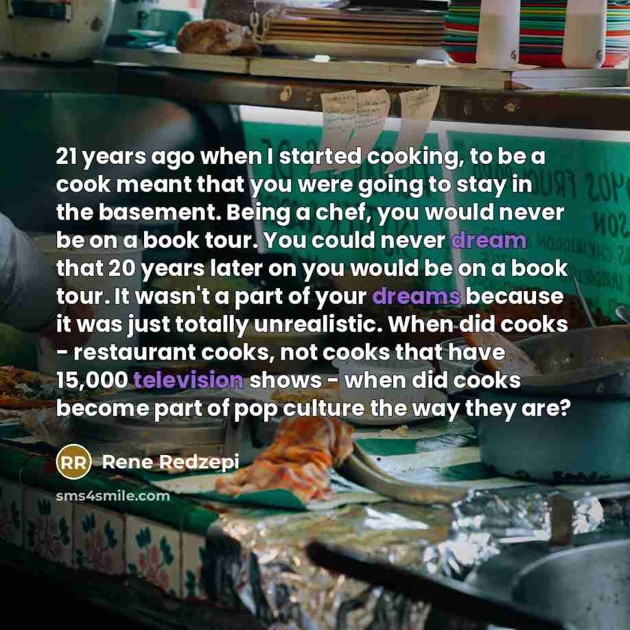 “21 years ago when I started cooking, to be a cook meant that you were going to stay in the basement. Being a chef, you would never be on a book tour. You could never dream that 20 years later on you would be on a book tour. It wasn't a part of your dreams because it was just totally unrealistic…” quote by Rene Redzepi