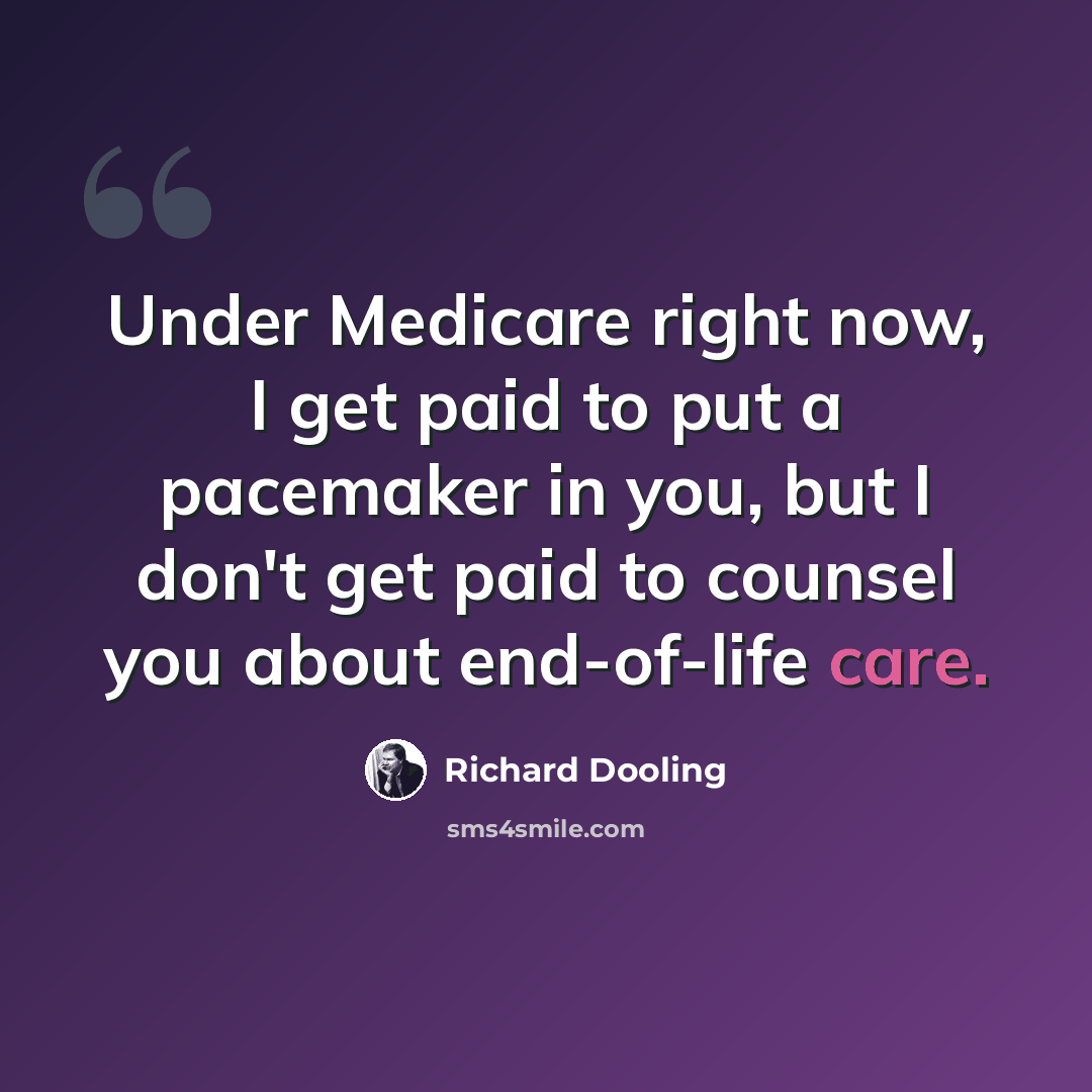 “Under Medicare right now, I get paid to put a pacemaker in you, but I don't get paid to counsel you about end-of-life care.” quote by Richard Dooling