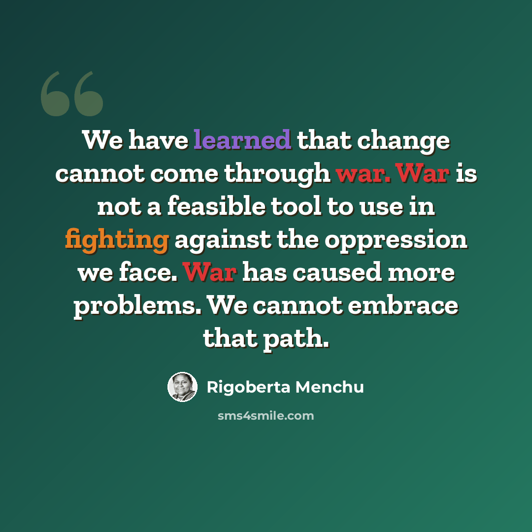 “We have learned that change cannot come through war. War is not a feasible tool to use in fighting against the oppression we face. War has caused more problems. We cannot embrace that path.” quote by Rigoberta Menchu