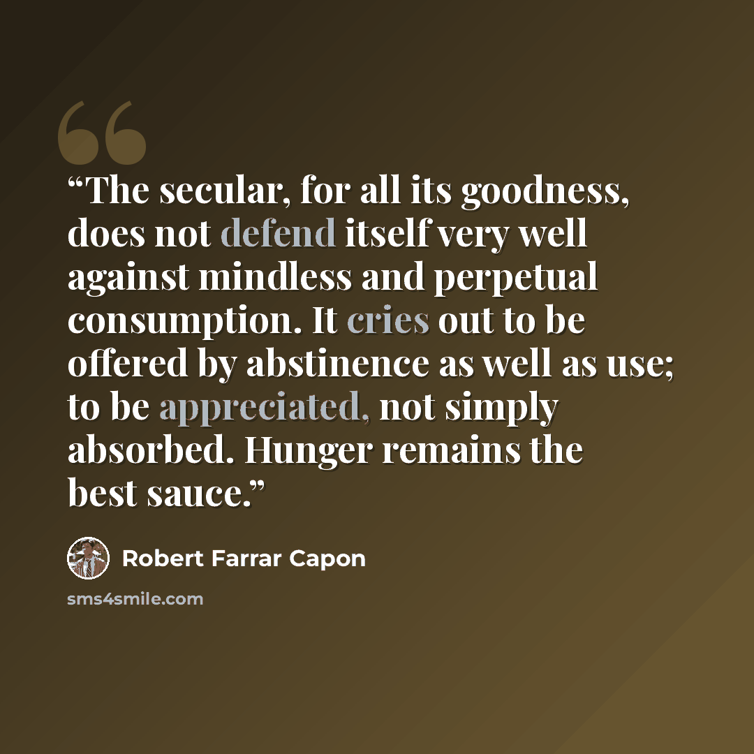 “The secular, for all its goodness, does not defend itself very well against mindless and perpetual consumption. It cries out to be offered by abstinence as well as use; to be appreciated, not simply absorbed. Hunger remains the best sauce.” quote by Robert Farrar Capon