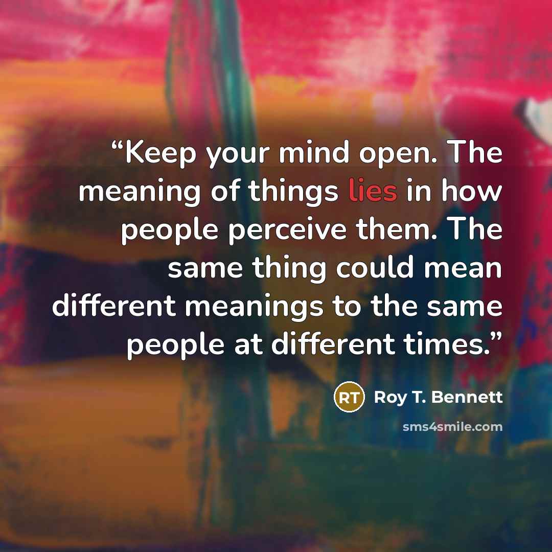 “Keep your mind open. The meaning of things lies in how people perceive them. The same thing could mean different meanings to the same people at different times.” quote by Roy T. Bennett