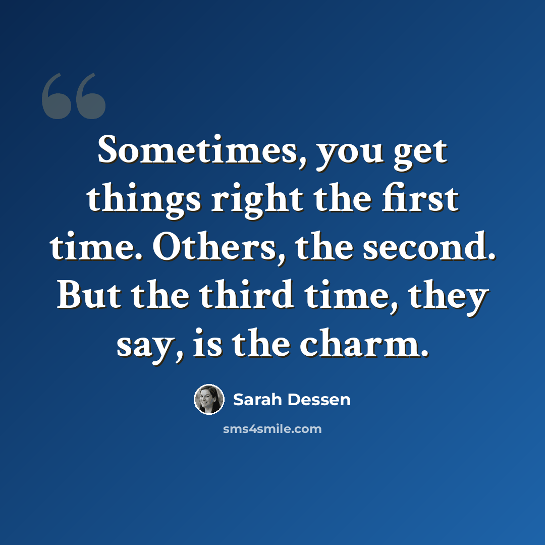 “Sometimes, you get things right the first time. Others, the second. But the third time, they say, is the charm.” quote by Sarah Dessen