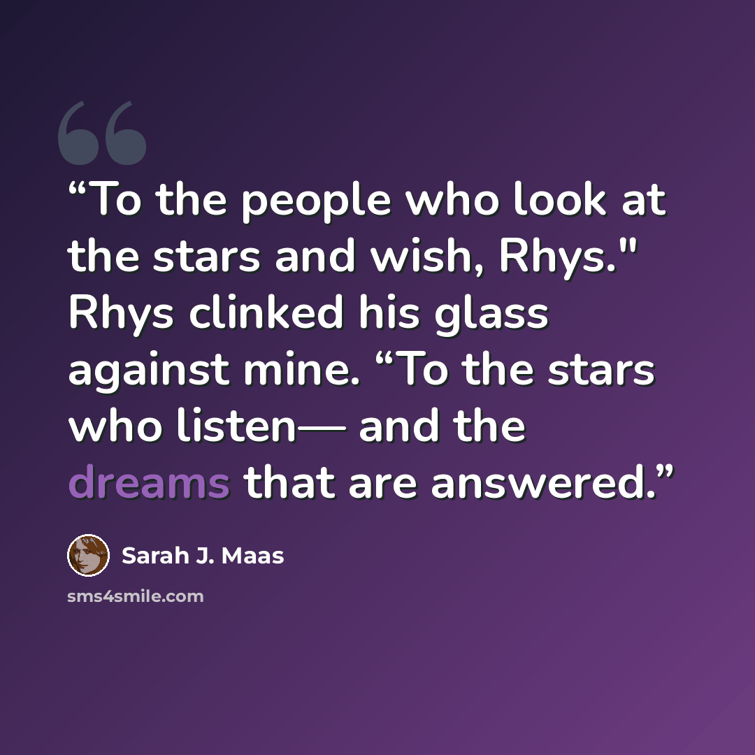 “To the people who look at the stars and wish, Rhys." Rhys clinked his glass against mine. “To the stars who listen— and the dreams that are answered.” quote by Sarah J. Maas
