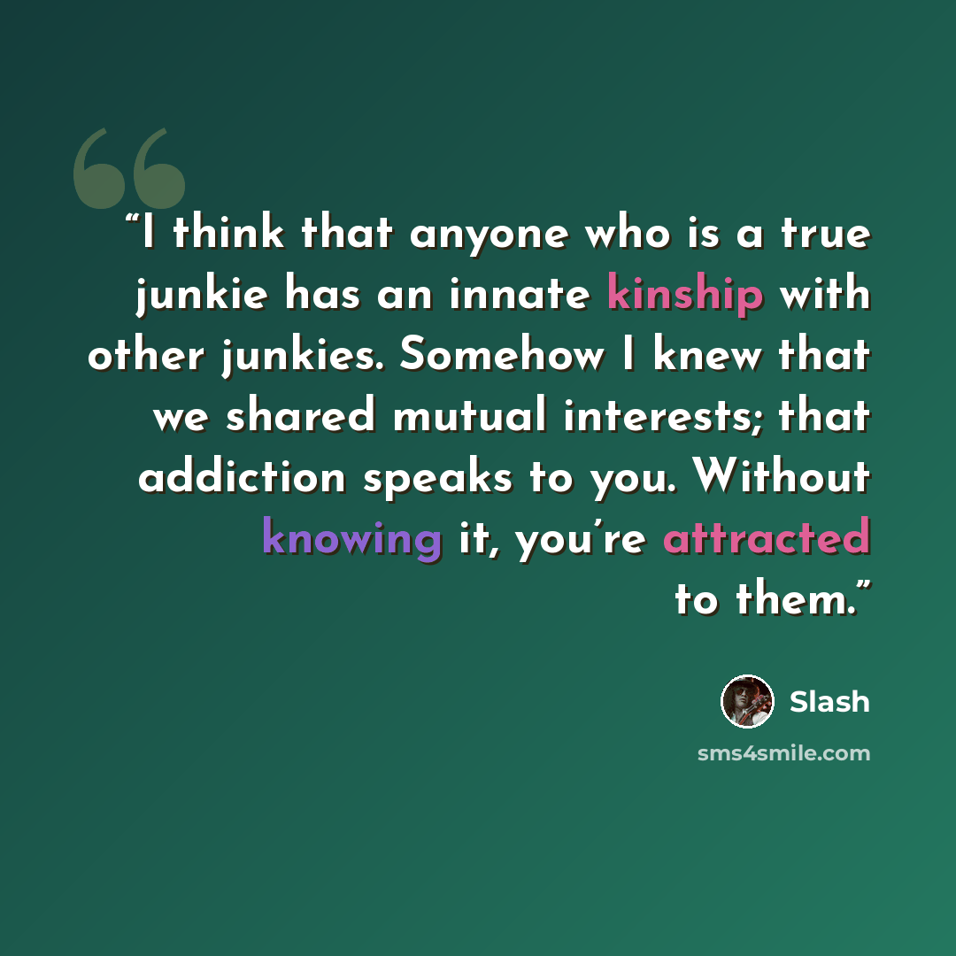“I think that anyone who is a true junkie has an innate kinship with other junkies. Somehow I knew that we shared mutual interests; that addiction speaks to you. Without knowing it, you’re attracted to them.” quote by Slash