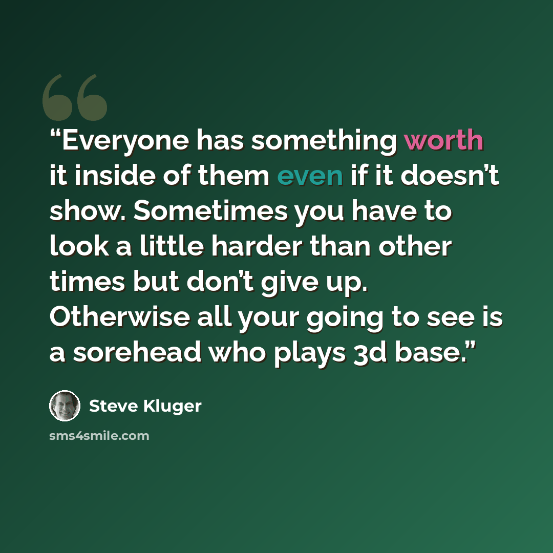 “Everyone has something worth it inside of them even if it doesn’t show. Sometimes you have to look a little harder than other times but don’t give up. Otherwise all your going to see is a sorehead who plays 3d base.” quote by Steve Kluger