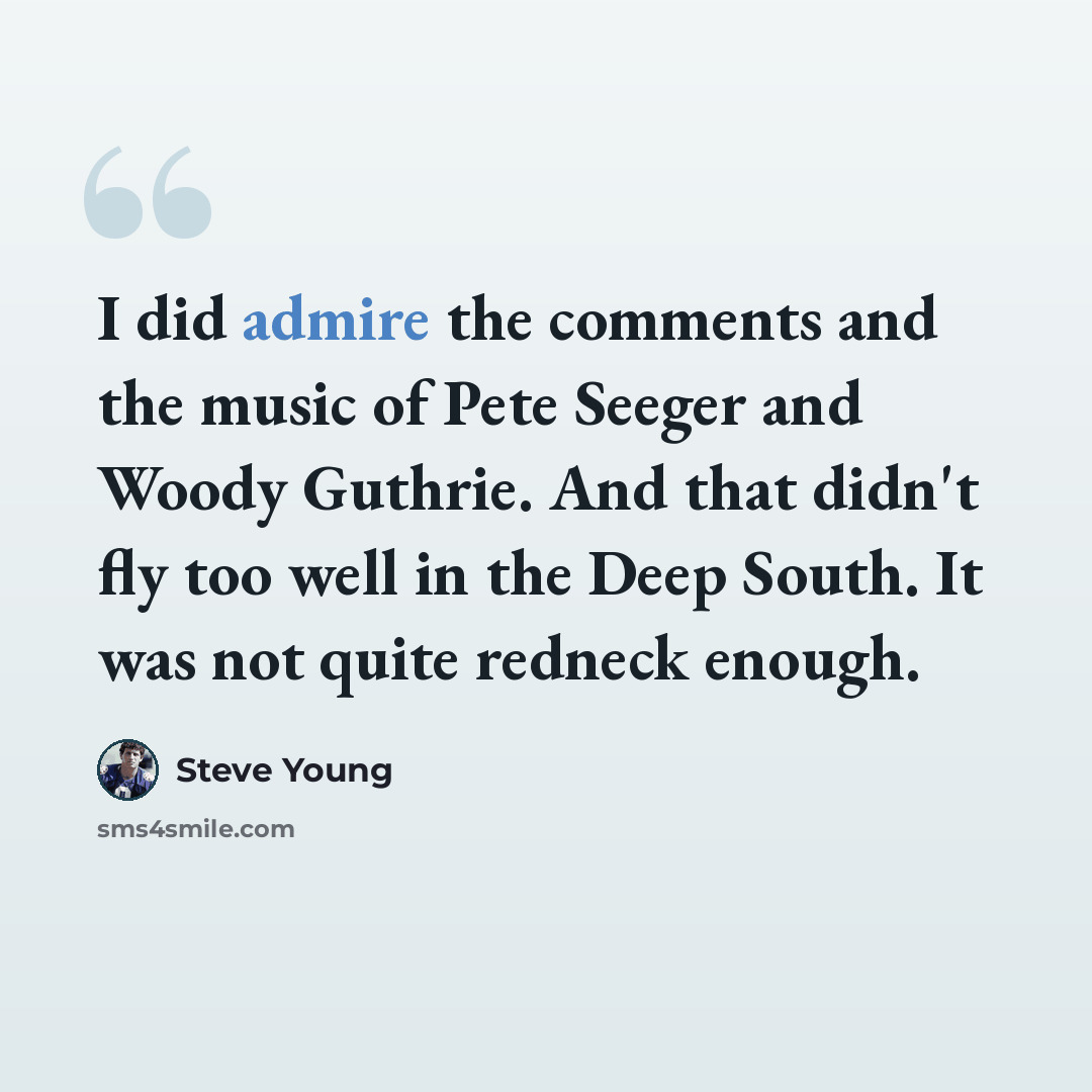 “I did admire the comments and the music of Pete Seeger and Woody Guthrie. And that didn't fly too well in the Deep South. It was not quite redneck enough.” quote by Steve Young