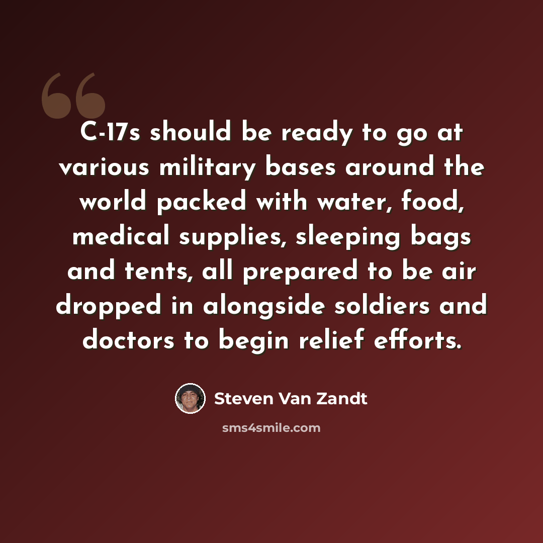 “C-17s should be ready to go at various military bases around the world packed with water, food, medical supplies, sleeping bags and tents, all prepared to be air dropped in alongside soldiers and doctors to begin relief efforts.” quote by Steven Van Zandt