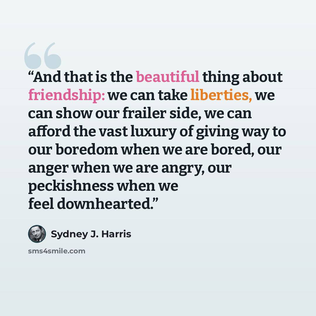 “And that is the beautiful thing about friendship: we can take liberties, we can show our frailer side, we can afford the vast luxury of giving way to our boredom when we are bored, our anger when we are angry, our peckishness when we feel downhearted.” quote by Sydney J. Harris