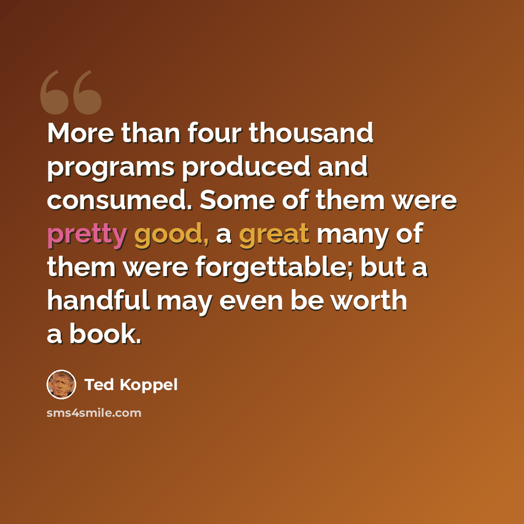 “More than four thousand programs produced and consumed. Some of them were pretty good, a great many of them were forgettable; but a handful may even be worth a book.” quote by Ted Koppel