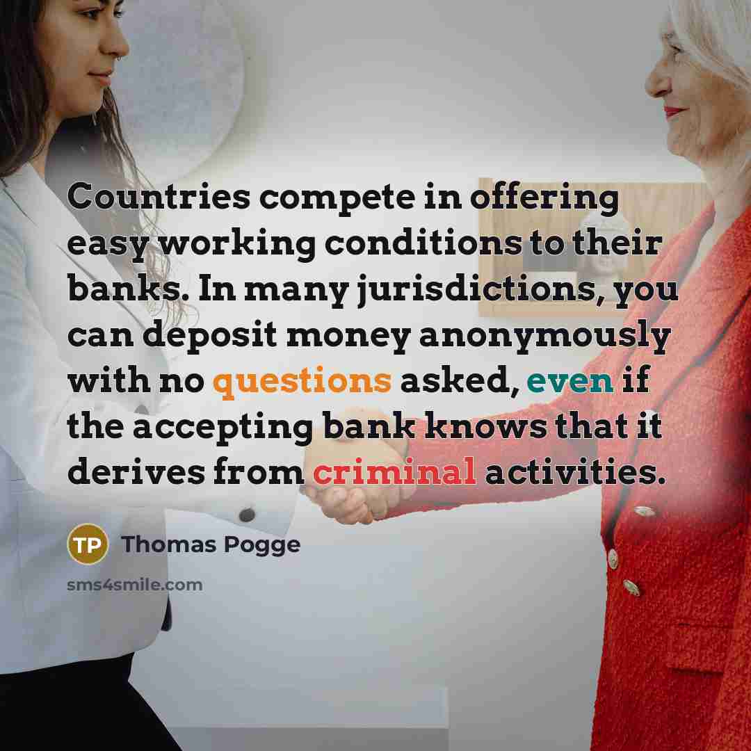 “Countries compete in offering easy working conditions to their banks. In many jurisdictions, you can deposit money anonymously with no questions asked, even if the accepting bank knows that it derives from criminal activities.” quote by Thomas Pogge