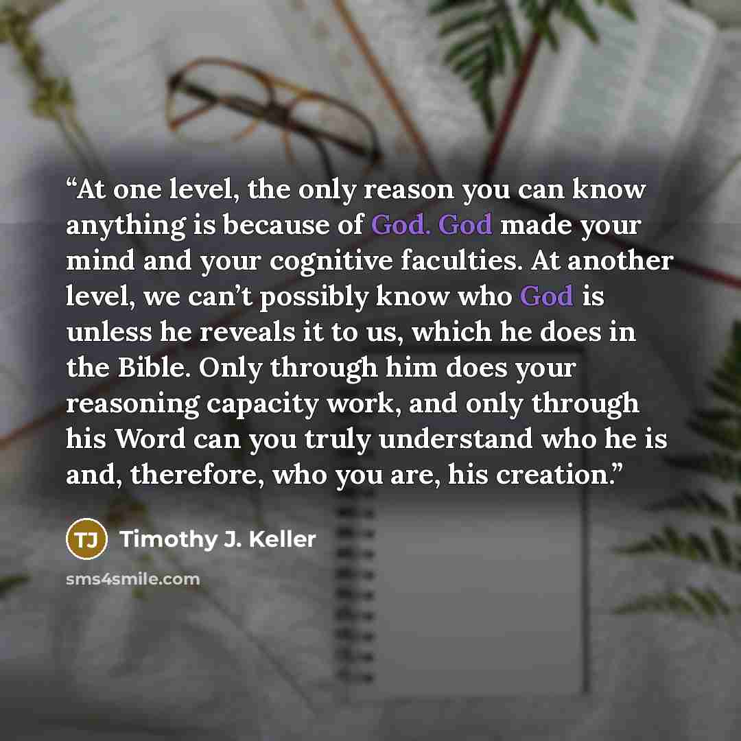 “At one level, the only reason you can know anything is because of God. God made your mind and your cognitive faculties. At another level, we can’t possibly know who God is unless he reveals it to us, which he does in the Bible. Only through him does your reasoning capacity work, and only through…” quote by Timothy J. Keller