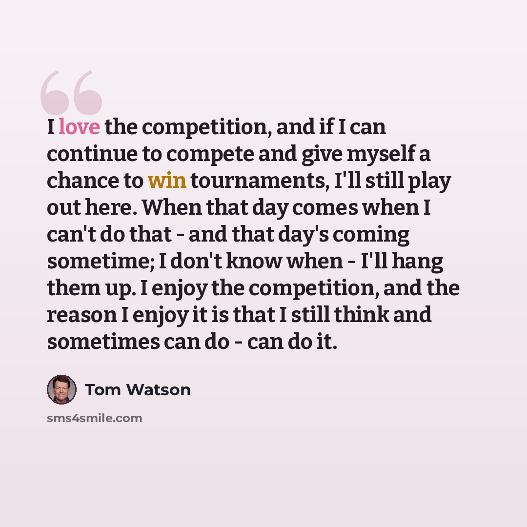 “I love the competition, and if I can continue to compete and give myself a chance to win tournaments, I'll still play out here. When that day comes when I can't do that - and that day's coming sometime; I don't know when - I'll hang them up. I enjoy the competition, and the reason I enjoy it is…” quote by Tom Watson