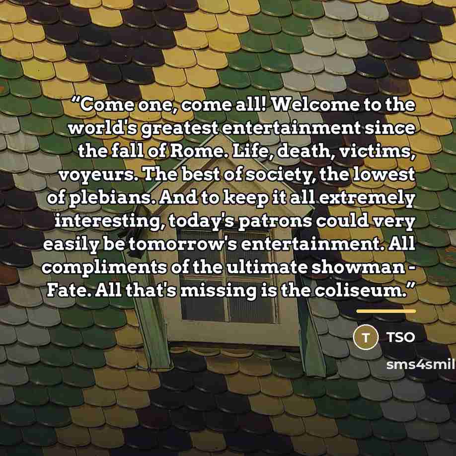“Come one, come all! Welcome to the world's greatest entertainment since the fall of Rome. Life, death, victims, voyeurs. The best of society, the lowest of plebians. And to keep it all extremely interesting, today's patrons could very easily be tomorrow's entertainment. All compliments of the…” quote by Tso