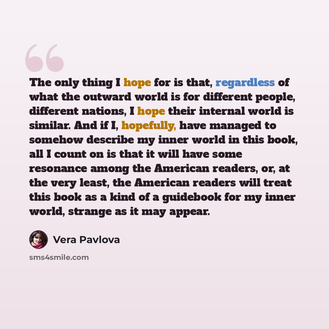 “The only thing I hope for is that, regardless of what the outward world is for different people, different nations, I hope their internal world is similar. And if I, hopefully, have managed to somehow describe my inner world in this book, all I count on is that it will have some resonance among…” quote by Vera Pavlova