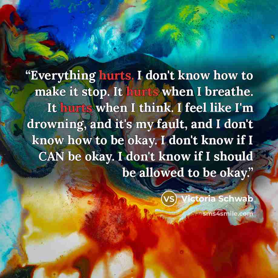 “Everything hurts. I don't know how to make it stop. It hurts when I breathe. It hurts when I think. I feel like I'm drowning, and it's my fault, and I don't know how to be okay. I don't know if I CAN be okay. I don't know if I should be allowed to be okay.” quote by Victoria Schwab